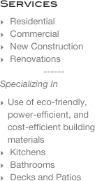 Services
 Residential
 Commercial
 New Construction
 Renovations
------
Specializing In
Use of eco-friendly, power-efficient, and  cost-efficient building materials
 Kitchens
 Bathrooms
 Decks and Patios