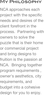 My Philosophy
NCA approaches each project with the specific needs and desires of the client forefront in the process.  Partnering with owners to solve the puzzle that is their home or commercial project  and bring designs to fruition is the passion at NCA.  Bringing together program requirements , owner's aesthetics, city requirements, and budget into a cohesive design for you to enjoy.